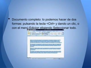 •   Documento completo: lo podemos hacer de dos
    formas: pulsando la tecla <Ctrl> y dando un clic, o
    con el menú Edicion eligiendo Seleccionar todo.
 