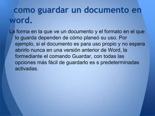 como guardar un documento en
word.
La forma en la que ve un documento y el formato en el que
  lo guarda dependen de cómo planeó su uso. Por
  ejemplo, si el documento es para uso propio y no espera
  abrirlo nunca en una versión anterior de Word, la
  formediante el comando Guardar, con todas las
  opciones más fácil de guardarlo es s predeterminadas
  activadas.
 