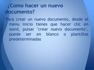¿Como hacer un nuevo
documento?
Para crear un nuevo documento, desde el
  menu inicio tienes que hacer clic en
  word, pulsar "crear nuevo documento",
  puede ser en blanco o plantillas
  predeterminadas
 