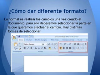 ¿Cómo dar diferente formato?
Lo normal es realizar los cambios una vez creado el
  documento, para ello deberemos seleccionar la parte en
  la que queremos efectuar el cambio. Hay distintas
  formas de seleccionar:
 