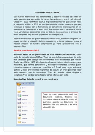 Tutorial MICROSOFT WORD
Este tutorial representas las herramientas y opciones básicas del editor de
texto, permite una asociación de barras herramientas y menú del microsoft
Oficce 97 – 2003 y el Officce 2007, a mi parecer los mejores que salieron hasta
el momento, si bien el 2010 es tambien bastante intuitivo, creemos que para
comenzar a trabajar con la herramienta es conveniente interiorizarnos en los
mencionados, más aún en el word 2007. Por eso una vez lo transites el tutorial
vas a ver distintas asociciones entre los dos, no te desanimes, lo principal del
editor es que és muy intuitivo y aprendes sobre la práctica.
Ademas hice incapié en que no este saturado de texto, si más en imágenes las
cuales permiten la ubicación de todo, suponiendo lo tienes instalado, ya que al
instalar windows en nuestra computadora ya viene generalmente con el
paquete office.
Saludos y que les sea útil!!!
Microsoft Word Es un procesador de texto creado por Microsoft, forma
parte del paquete MicrosoftOffice. Word es uno de los procesadores de texto,
más utilizados para trabajar con documentos. Fue desarrollado por Richard
Brodie para IBM en 1983. Word permite el manejo detexto, siendo un programa
interactivo, que permite comprender y modificar documentos. Además puede
interactuar conotros programas como Microsoft Excel, para pegar fácilmente
gráficos y datos provenientes de planillas de cálculo. En Word podemos hacer
texto decorado con la herramienta Word Art, insertar tablas simples o
complejas.Word es ideal para elaborar cartas o tareas con texto.
Menú Archivo deberás recurrir a este menú para:

Crear un nuevo documento. Abrir un
documento existente. Guardar un
documento nuevo o Guardar como, si
queremos guardar un documento ya
existente con otro nombre o en otra
ubicación, etc

 