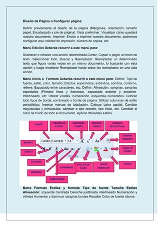 Diseño de Página o Configurar página:
Definir previamente el diseño de la página (Márgenes, orientación, tamaño
papel, Encabezado y pie de página). Vista preliminar: Visualizar cómo quedará
nuestro documento. Imprimir: Enviar a imprimir nuestro documento, podremos
configurar aquí calidad de impresión, número de copias, etc.
Menú Edición Deberás recurrir a este menú para:
Deshacer o rehacer una acción determinada.Cortar, Copiar o pegar un trozo de
texto. Seleccionar todo. Buscar y Reemplazar: Reemplazar un determinado
texto que figura varias veces en un mismo documento, lo buscarás con esta
opción y luego mediante Reemplazar harás todos los reemplazos en una sola
acción.
Menú Inicio o Formato Deberás recurrir a este menú para: Definir: Tipo de
fuente, estilo, color, tamaño; Efectos: superíndice, subíndice, sombra, contorno,
relieve, Espaciado entre caracteres, etc. Definir: Alineación, sangrías, sangrías
especiales (Primera línea y francesa), espaciado anterior y posterior,
Interlineado, etc. Utilizar viñetas, numeración, esquemas numerados. Colocar
todo tipos de borde, sombreado y borde de página. Utilizar columnas de estilo
periodístico. Insertar marcas de tabulación. Colocar Letra capital. Cambiar
mayúsculas y minúsculas, cambiar a tipo oración, tipo título, etc. Cambiar el
color de fondo de todo el documento. Aplicar diferentes estilos.

Barra Formato Estilos y formato Tipo de fuente Tamaño Estilos
Alineación: izquierda Centrada Derecha justificada interlineado Numeración y
viñetas Aumentar y disminuir sangrías bordes Resaltar Color de fuente idioma

 