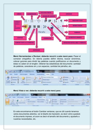 Menú Herramientas o Revisar; deberás recurrir a este menú para: Pasar el
corrector ortográfico. En Idioma puedes definir Idioma, buscar sinónimos,
colocar guiones para dividir las palabras cuando justificamos un documento y
éstas no caben en el renglón. Obtener las estadísticas del documento: cantidad
de palabras, caracteres sin y con espacios, cantidad de párrafos, etc.

Menú Vista o ver; deberás recurrir a este menú para:

En este encontramos el botón Cambiar ventanas, que es útil cuando tenemos
varios documentos abiertos, ver el diseño de impresión, es decir cómo quedará
el documento impreso, el zoom es decir el tamaño del documento y ajustarlo a
nuestras necesidades, etc.

 