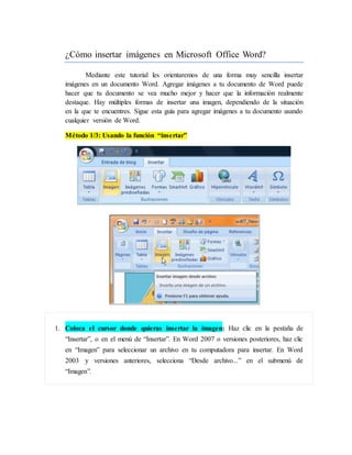 ¿Cómo insertar imágenes en Microsoft Office Word?
Mediante este tutorial les orientaremos de una forma muy sencilla insertar
imágenes en un documento Word. Agregar imágenes a tu documento de Word puede
hacer que tu documento se vea mucho mejor y hacer que la información realmente
destaque. Hay múltiples formas de insertar una imagen, dependiendo de la situación
en la que te encuentres. Sigue esta guía para agregar imágenes a tu documento usando
cualquier versión de Word.
Método 1/3: Usando la función “insertar”
1. Coloca el cursor donde quieras insertar la imagen: Haz clic en la pestaña de
“Insertar”, o en el menú de “Insertar”. En Word 2007 o versiones posteriores, haz clic
en “Imagen” para seleccionar un archivo en tu computadora para insertar. En Word
2003 y versiones anteriores, selecciona “Desde archivo...” en el submenú de
“Imagen”.
 