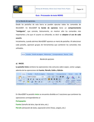 Manejo de Windows, Word, Excel, Power Point, Project. Página 10
Guía : Procesador de texto WORD
2.2 La Banda de opciones.
Desde las pestañas de esta barra se pueden ejecutar todos los comandos de
Word2007. En Word2007 la banda de opciones tiene un comportamiento
"inteligente", que consiste, básicamente, en mostrar sólo los comandos más
importantes y los que el usuario va utilizando; es decir se adaptan al uso de cada
usuario.
Inicialmente, cuando abrimos Word2007 aparece un menú de pestañas. Al seleccionar
cada pestaña, aparecen grupos de herramientas que contienen los comandos más
utilizados.
Banda de opciones
a) INICIO:
La pestaña Inicio contiene las operaciones más comunes sobre copiar, cortar y pegar,
además de las operaciones de Fuente, Párrafo, Estilo y Edición.
En Word2007 la pestaña Inicio se encuentra dividida en 5 secciones que contienen las
operaciones correspondientes al
Portapapeles
Fuente (tamaño de letra, tipo de letra, etc.)
Párrafo (alineación de texto, separación entre líneas, sangría, etc.)
 