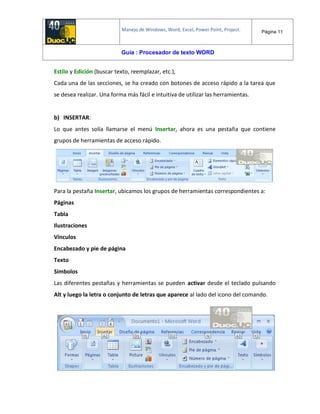 Manejo de Windows, Word, Excel, Power Point, Project. Página 11
Guía : Procesador de texto WORD
Estilo y Edición (buscar texto, reemplazar, etc.),
Cada una de las secciones, se ha creado con botones de acceso rápido a la tarea que
se desea realizar. Una forma más fácil e intuitiva de utilizar las herramientas.
b) INSERTAR:
Lo que antes solía llamarse el menú Insertar, ahora es una pestaña que contiene
grupos de herramientas de acceso rápido.
Para la pestaña Insertar, ubicamos los grupos de herramientas correspondientes a:
Páginas
Tabla
Ilustraciones
Vínculos
Encabezado y pie de página
Texto
Símbolos
Las diferentes pestañas y herramientas se pueden activar desde el teclado pulsando
Alt y luego la letra o conjunto de letras que aparece al lado del icono del comando.
 