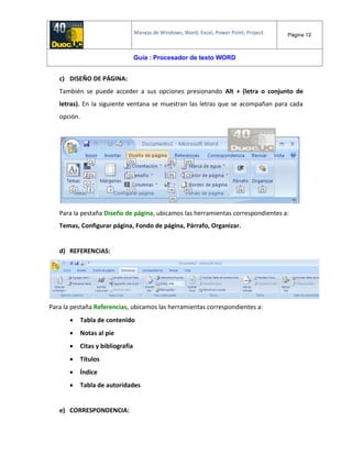Manejo de Windows, Word, Excel, Power Point, Project. Página 12
Guía : Procesador de texto WORD
c) DISEÑO DE PÁGINA:
También se puede acceder a sus opciones presionando Alt + (letra o conjunto de
letras). En la siguiente ventana se muestran las letras que se acompañan para cada
opción.
Para la pestaña Diseño de página, ubicamos las herramientas correspondientes a:
Temas, Configurar página, Fondo de página, Párrafo, Organizar.
d) REFERENCIAS:
Para la pestaña Referencias, ubicamos las herramientas correspondientes a:
 Tabla de contenido
 Notas al pie
 Citas y bibliografía
 Títulos
 Índice
 Tabla de autoridades
e) CORRESPONDENCIA:
 