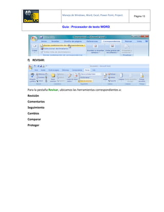 Manejo de Windows, Word, Excel, Power Point, Project. Página 13
Guía : Procesador de texto WORD
f) REVISAR:
Para la pestaña Revisar, ubicamos las herramientas correspondientes a:
Revisión
Comentarios
Seguimiento
Cambios
Comparar
Proteger
 