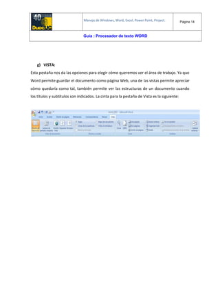 Manejo de Windows, Word, Excel, Power Point, Project. Página 14
Guía : Procesador de texto WORD
g) VISTA:
Esta pestaña nos da las opciones para elegir cómo queremos ver el área de trabajo. Ya que
Word permite guardar el documento como página Web, una de las vistas permite apreciar
cómo quedaría como tal, también permite ver las estructuras de un documento cuando
los títulos y subtítulos son indicados. La cinta para la pestaña de Vista es la siguiente:
 