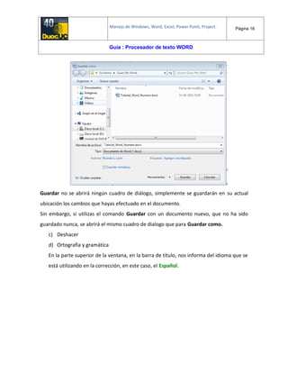 Manejo de Windows, Word, Excel, Power Point, Project. Página 16
Guía : Procesador de texto WORD
Guardar no se abrirá ningún cuadro de diálogo, simplemente se guardarán en su actual
ubicación los cambios que hayas efectuado en el documento.
Sin embargo, si utilizas el comando Guardar con un documento nuevo, que no ha sido
guardado nunca, se abrirá el mismo cuadro de dialogo que para Guardar como.
c) Deshacer
d) Ortografía y gramática
En la parte superior de la ventana, en la barra de título, nos informa del idioma que se
está utilizando en la corrección, en este caso, el Español.
 