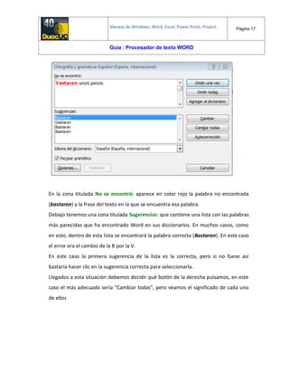 Manejo de Windows, Word, Excel, Power Point, Project. Página 17
Guía : Procesador de texto WORD
En la zona titulada No se encontró: aparece en color rojo la palabra no encontrada
(bastaron) y la frase del texto en la que se encuentra esa palabra.
Debajo tenemos una zona titulada Sugerencias: que contiene una lista con las palabras
más parecidas que ha encontrado Word en sus diccionarios. En muchos casos, como
en este, dentro de esta lista se encontrará la palabra correcta (Bastaron). En este caso
el error era el cambio de la B por la V.
En este caso la primera sugerencia de la lista es la correcta, pero si no fuese así
bastaría hacer clic en la sugerencia correcta para seleccionarla.
Llegados a esta situación debemos decidir qué botón de la derecha pulsamos, en este
caso el más adecuado sería "Cambiar todas", pero veamos el significado de cada uno
de ellos
 