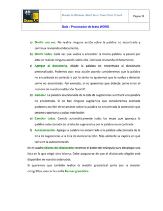Manejo de Windows, Word, Excel, Power Point, Project. Página 18
Guía : Procesador de texto WORD
a) Omitir una vez. No realiza ninguna acción sobre la palabra no encontrada y
continua revisando el documento.
b) Omitir todas. Cada vez que vuelva a encontrar la misma palabra la pasará por
alto sin realizar ninguna acción sobre ella. Continúa revisando el documento.
c) Agregar al diccionario. Añade la palabra no encontrada al diccionario
personalizado. Podemos usar esta acción cuando consideremos que la palabra
no encontrada es correcta y por lo tanto no queremos que la vuelva a detectar
como no encontrada. Por ejemplo, si no queremos que detecte como error el
nombre de nuestra institución DuocUC.
d) Cambiar. La palabra seleccionada de la lista de sugerencias sustituirá a la palabra
no encontrada. Si no hay ninguna sugerencia que consideremos acertada
podemos escribir directamente sobre la palabra no encontrada la corrección que
creamos oportuna y pulsar este botón.
e) Cambiar todas. Cambia automáticamente todas las veces que aparezca la
palabra seleccionada de la lista de sugerencias por la palabra no encontrada.
f) Autocorrección. Agrega la palabra no encontrada y la palabra seleccionada de la
lista de sugerencias a la lista de Autocorrección. Más adelante se explica en qué
consiste la autocorrección.
En el cuadro Idioma del diccionario tenemos el botón del triángulo para desplegar una
lista en la que elegir otro idioma. Debe asegurarse de que el diccionario elegido esté
disponible en nuestro ordenador.
Si queremos que también realice la revisión gramatical junto con la revisión
ortográfica, marcar la casilla Revisar gramática.
 