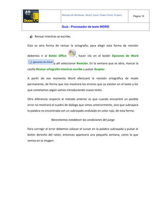Manejo de Windows, Word, Excel, Power Point, Project. Página 19
Guía : Procesador de texto WORD
g) Revisar mientras se escribe.
Esta es otra forma de revisar la ortografía; para elegir esta forma de revisión
debemos ir al Botón Office , hacer clic en el botón Opciones de Word
y allí seleccionar Revisión. En la ventana que se abre, marcar la
casilla Revisar ortografía mientras escribe y pulsar Aceptar.
A partir de ese momento Word efectuará la revisión ortográfica de modo
permanente, de forma que nos mostrará los errores que ya existan en el texto y los
que cometamos según vamos introduciendo nuevo texto.
Otra diferencia respecto al método anterior es que cuando encuentre un posible
error no mostrará el cuadro de diálogo que vimos anteriormente, sino que subrayará
la palabra no encontrada con un subrayado ondulado en color rojo, de esta forma:
Necesitamos establecer las condiciones del juego
Para corregir el error debemos colocar el cursor en la palabra subrayada y pulsar el
botón derecho del ratón, entonces aparecerá una pequeña ventana, como la que
vemos en la imagen:
 