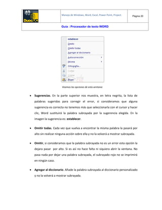 Manejo de Windows, Word, Excel, Power Point, Project. Página 20
Guía : Procesador de texto WORD
Veamos las opciones de esta ventana:
 Sugerencias. En la parte superior nos muestra, en letra negrita, la lista de
palabras sugeridas para corregir el error, si consideramos que alguna
sugerencia es correcta no tenemos más que seleccionarla con el cursor y hacer
clic, Word sustituirá la palabra subrayada por la sugerencia elegida. En la
imagen la sugerencia es: establecer.
 Omitir todas. Cada vez que vuelva a encontrar la misma palabra la pasará por
alto sin realizar ninguna acción sobre ella y no la volverá a mostrar subrayada.
 Omitir, si consideramos que la palabra subrayada no es un error esta opción la
dejara pasar por alto. Si es así no hace falta ni siquiera abrir la ventana. No
pasa nada por dejar una palabra subrayada, el subrayado rojo no se imprimirá
en ningún caso.
 Agregar al diccionario. Añade la palabra subrayada al diccionario personalizado
y no la volverá a mostrar subrayada.
 