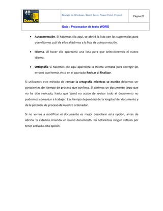 Manejo de Windows, Word, Excel, Power Point, Project. Página 21
Guía : Procesador de texto WORD
 Autocorrección. Si hacemos clic aquí, se abrirá la lista con las sugerencias para
que elijamos cuál de ellas añadimos a la lista de autocorrección.
 Idioma. Al hacer clic aparecerá una lista para que seleccionemos el nuevo
idioma.
 Ortografía Si hacemos clic aquí aparecerá la misma ventana para corregir los
errores que hemos visto en el apartado Revisar al finalizar.
Si utilizamos este método de revisar la ortografía mientras se escribe debemos ser
conscientes del tiempo de proceso que conlleva. Si abrimos un documento largo que
no ha sido revisado, hasta que Word no acabe de revisar todo el documento no
podremos comenzar a trabajar. Ese tiempo dependerá de la longitud del documento y
de la potencia de proceso de nuestro ordenador.
Si no vamos a modificar el documento es mejor desactivar esta opción, antes de
abrirlo. Si estamos creando un nuevo documento, no notaremos ningún retraso por
tener activada esta opción.
 