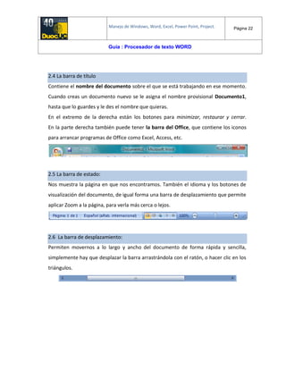 Manejo de Windows, Word, Excel, Power Point, Project. Página 22
Guía : Procesador de texto WORD
2.4 La barra de título
Contiene el nombre del documento sobre el que se está trabajando en ese momento.
Cuando creas un documento nuevo se le asigna el nombre provisional Documento1,
hasta que lo guardes y le des el nombre que quieras.
En el extremo de la derecha están los botones para minimizar, restaurar y cerrar.
En la parte derecha también puede tener la barra del Office, que contiene los iconos
para arrancar programas de Office como Excel, Access, etc.
2.5 La barra de estado:
Nos muestra la página en que nos encontramos. También el idioma y los botones de
visualización del documento, de igual forma una barra de desplazamiento que permite
aplicar Zoom a la página, para verla más cerca o lejos.
2.6 La barra de desplazamiento:
Permiten movernos a lo largo y ancho del documento de forma rápida y sencilla,
simplemente hay que desplazar la barra arrastrándola con el ratón, o hacer clic en los
triángulos.
 