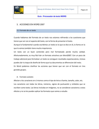 Manejo de Windows, Word, Excel, Power Point, Project. Página 23
Guía : Procesador de texto WORD
3. ACCIONES EN WORD 2007
3.1 Formato de un texto
Cuando hablamos del formato de un texto nos estamos refiriendo a las cuestiones que
tienen que ver con el aspecto del texto, con la forma de presentar el texto.
Aunque lo fundamental cuando escribimos un texto es lo que se dice en él, la forma en la
que lo vemos también tiene mucha importancia.
Un texto con un buen contenido pero mal formateado pierde mucha calidad.
Afortunadamente, es muy fácil dar un formato atractivo con Word2007. Con un poco de
trabajo adicional para formatear un texto se consiguen resultados espectaculares, incluso
puedes dar tu toque de diseño de forma que tus documentos se diferencien del resto.
En Word podemos clasificar las acciones que tienen que ver con el formato en tres
grandes grupos.
A. Formato carácter.
Afectan a los caracteres en sí mismos como el tipo de letra o fuente, tamaño, color, etc.
Los caracteres son todas las letras, números, signos de puntuación y símbolos que se
escriben como texto. Las letras incluidas en imágenes, no se consideran caracteres a estos
efectos y no se les pueden aplicar los formatos que vamos a estudia
 