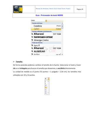 Manejo de Windows, Word, Excel, Power Point, Project. Página 25
Guía : Procesador de texto WORD
 Tamaño:
De forma parecida podemos cambiar el tamaño de la fuente. Seleccionar el texto y hacer
clic en el triángulo para buscar el tamaño que deseemos, o escribirlo directamente.
La unidad de medida es el punto (72 puntos = 1 pulgada = 2,54 cm), los tamaños más
utilizados son 10 y 12 puntos.
 