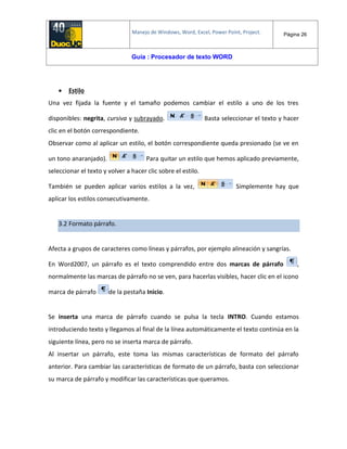 Manejo de Windows, Word, Excel, Power Point, Project. Página 26
Guía : Procesador de texto WORD
 Estilo
Una vez fijada la fuente y el tamaño podemos cambiar el estilo a uno de los tres
disponibles: negrita, cursiva y subrayado. Basta seleccionar el texto y hacer
clic en el botón correspondiente.
Observar como al aplicar un estilo, el botón correspondiente queda presionado (se ve en
un tono anaranjado). Para quitar un estilo que hemos aplicado previamente,
seleccionar el texto y volver a hacer clic sobre el estilo.
También se pueden aplicar varios estilos a la vez, Simplemente hay que
aplicar los estilos consecutivamente.
3.2 Formato párrafo.
Afecta a grupos de caracteres como líneas y párrafos, por ejemplo alineación y sangrías.
En Word2007, un párrafo es el texto comprendido entre dos marcas de párrafo ,
normalmente las marcas de párrafo no se ven, para hacerlas visibles, hacer clic en el icono
marca de párrafo de la pestaña Inicio.
Se inserta una marca de párrafo cuando se pulsa la tecla INTRO. Cuando estamos
introduciendo texto y llegamos al final de la línea automáticamente el texto continúa en la
siguiente línea, pero no se inserta marca de párrafo.
Al insertar un párrafo, este toma las mismas características de formato del párrafo
anterior. Para cambiar las características de formato de un párrafo, basta con seleccionar
su marca de párrafo y modificar las características que queramos.
 