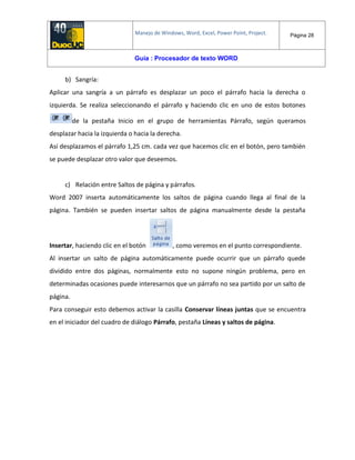 Manejo de Windows, Word, Excel, Power Point, Project. Página 28
Guía : Procesador de texto WORD
b) Sangría:
Aplicar una sangría a un párrafo es desplazar un poco el párrafo hacia la derecha o
izquierda. Se realiza seleccionando el párrafo y haciendo clic en uno de estos botones
de la pestaña Inicio en el grupo de herramientas Párrafo, según queramos
desplazar hacia la izquierda o hacia la derecha.
Así desplazamos el párrafo 1,25 cm. cada vez que hacemos clic en el botón, pero también
se puede desplazar otro valor que deseemos.
c) Relación entre Saltos de página y párrafos.
Word 2007 inserta automáticamente los saltos de página cuando llega al final de la
página. También se pueden insertar saltos de página manualmente desde la pestaña
Insertar, haciendo clic en el botón , como veremos en el punto correspondiente.
Al insertar un salto de página automáticamente puede ocurrir que un párrafo quede
dividido entre dos páginas, normalmente esto no supone ningún problema, pero en
determinadas ocasiones puede interesarnos que un párrafo no sea partido por un salto de
página.
Para conseguir esto debemos activar la casilla Conservar líneas juntas que se encuentra
en el iniciador del cuadro de diálogo Párrafo, pestaña Líneas y saltos de página.
 