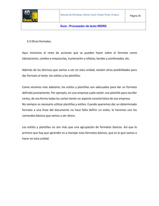 Manejo de Windows, Word, Excel, Power Point, Project. Página 29
Guía : Procesador de texto WORD
3.3 Otros formatos.
Aquí incluimos el resto de acciones que se pueden hacer sobre el formato como
tabulaciones, cambio a mayúsculas, numeración y viñetas, bordes y sombreados, etc.
Además de las técnicas que vamos a ver en esta unidad, existen otras posibilidades para
dar formato al texto: los estilos y las plantillas.
Como veremos más adelante, los estilos y plantillas son adecuados para dar un formato
definido previamente. Por ejemplo, en una empresa suele existir una plantilla para escribir
cartas, de esa forma todas las cartas tienen un aspecto característico de esa empresa.
No siempre es necesario utilizar plantillas y estilos. Cuando queremos dar un determinado
formato a una línea del documento no hace falta definir un estilo, lo haremos con los
comandos básicos que vamos a ver ahora.
Los estilos y plantillas no son más que una agrupación de formatos básicos. Así que lo
primero que hay que aprender es a manejar esos formatos básicos, que es lo que vamos a
hacer en esta unidad.
 
