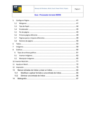 Manejo de Windows, Word, Excel, Power Point, Project. Página 3
Guía : Procesador de texto WORD
5. Configurar Página............................................................................................ 41
5.1 Márgenes ................................................................................................. 41
5.3 Tipo de Papel ............................................................................................ 44
5.4 Encabezado: ............................................................................................. 45
5.5 Pie de página: ........................................................................................... 45
5.6 Primera página diferente............................................................................ 49
5.7 Páginas pares e impares diferentes.............................................................. 49
5.8 Número de página:.................................................................................... 50
6 Tablas ............................................................................................................ 53
7 Imágenes........................................................................................................ 59
8 Gráficos.......................................................................................................... 60
9 Tipos de archivos gráficos.............................................................................. 61
9.1 Insertar imágenes...................................................................................... 62
9.2 Manipular imágenes .................................................................................. 65
10. Insertar Word Art.............................................................................................. 71
11 Ayuda en Word ............................................................................................... 72
12 Impresión....................................................................................................... 75
13 Marcar entradas de índice y crear un índice............................................... 80
13.1 Modificar o aplicar formato a una entrada de índice............................. 85
13.2 Eliminar una entrada de índice ............................................................ 86
14 Bibliografía ................................................................................................. 87
 