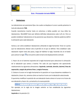 Manejo de Windows, Word, Excel, Power Point, Project. Página 30
Guía : Procesador de texto WORD
a) Tabulaciones
Las tabulaciones son posiciones fijas a las cuales se desplaza el cursor cuando pulsamos la
tecla de tabulación TAB.
Cuando necesitamos insertar texto en columnas o tablas pueden ser muy útiles las
tabulaciones. Word2007 tiene por defecto definidas tabulaciones cada 1,25 cm. Pero se
pueden establecer tabulaciones en las posiciones que deseemos. Además podemos definir
la alineación para cada tabulación.
Vamos a ver cómo establecer tabulaciones utilizando la regla horizontal. Tener en cuenta
que las tabulaciones afectan solo al párrafo en el que se definen. Para establecer cada
tabulación repetir estos dos pasos, luego de habilitar la regla, haciendo clic en el botón
para activar la regla (se encuentra sobre la barra de desplazamiento vertical):
1. Hacer clic en el extremo izquierdo de la regla horizontal para seleccionar la alineación
de la tabulación que vamos a insertar. Por cada clic que hagamos irán apareciendo
rotativamente las siguientes alineaciones: izquierda, centrada, derecha, decimal, línea de
separación, sangría de primera línea y sangría francesa.
2. Colocar el cursor en la regla horizontal en la posición en la que deseemos establecer la
tabulación y hacer clic, veremos cómo se inserta el icono con la tabulación seleccionada.
Si queremos modificar la posición de una tabulación basta colocar el cursor en el icono de
esa tabulación y hacer clic y arrastrarlo a la nueva posición
Por ejemplo, en la regla de la imagen anterior se han establecido las siguientes
tabulaciones:
Izquierda en la posición 2,5
 