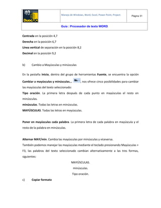 Manejo de Windows, Word, Excel, Power Point, Project. Página 31
Guía : Procesador de texto WORD
Centrada en la posición 4,7
Derecha en la posición 6,7
Línea vertical de separación en la posición 8,2
Decimal en la posición 9,2
b) Cambio a Mayúsculas y minúsculas
En la pestaña Inicio, dentro del grupo de herramientas Fuente, se encuentra la opción
Cambiar a mayúsculas y minúsculas... , nos ofrece cinco posibilidades para cambiar
las mayúsculas del texto seleccionado:
Tipo oración. La primera letra después de cada punto en mayúsculas el resto en
minúsculas.
minúsculas. Todas las letras en minúsculas.
MAYÚSCULAS. Todas las letras en mayúsculas.
Poner en mayúsculas cada palabra. La primera letra de cada palabra en mayúscula y el
resto de la palabra en minúsculas.
Alternar MAY/min. Cambia las mayúsculas por minúsculas y viceversa.
También podemos manejar las mayúsculas mediante el teclado presionando Mayúsculas +
F3, las palabras del texto seleccionado cambian alternativamente a las tres formas,
siguientes:
MAYÚSCULAS.
minúsculas.
Tipo oración.
c) Copiar formato
 