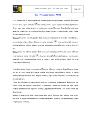 Manejo de Windows, Word, Excel, Power Point, Project. Página 32
Guía : Procesador de texto WORD
En la pestaña Inicio, dentro del grupo de herramientas Portapapeles, tenemos disponible
el icono para copiar formato Este icono permite copiar las características de formato
de un texto para aplicarlas a otros textos, solo copia el formato dejando el propio texto
igual que estaba. Este icono se puede utilizar para copiar un formato una vez o para copiar
un formato varias veces.
Una vez: Hacer clic sobre la palabra de la cual queremos copiar el formato, ir a la barra de
herramientas y hacer clic en el icono de copiar formato , el cursor tomará la forma de
brocha, colocarlo sobre la palabra en la que queremos copiar el formato, y hacer clic sobre
ella.
Varias: Hacer clic sobre la palabra de la cual queremos copiar el formato, hacer doble clic
en el icono de copiar formato, , el cursor tomará la forma de brocha, a continuación
hacer clic sobre tantas palabras como se desee, y para acabar volver a hacer clic en el
icono de copiar formato.
En ambos casos, si queremos copiar el formato sobre un conjunto de palabras o líneas,
una vez el cursor tome la forma de brocha, seleccionar las palabras o líneas y el nuevo
formato se copiará sobre ellas. Copiar formato, copia tanto el formato caracter como el
formato párrafo.
Puede ser útil copiar formato, por ejemplo, en el caso que tengamos un documento con
varios títulos de puntos o apartados, si decidimos cambiar el formato de esos títulos
bastaría con hacerlo en el primer título y luego copiar el formato a los demás títulos del
documento.
Aunque si queremos tener almacenado ese nuevo formato para títulos para poder
utilizarlo en otros documentos quizás sea mejor crear un estilo con ese formato, como
veremos más adelante.
 