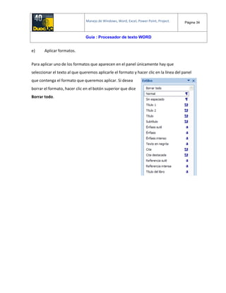 Manejo de Windows, Word, Excel, Power Point, Project. Página 34
Guía : Procesador de texto WORD
e) Aplicar formatos.
Para aplicar uno de los formatos que aparecen en el panel únicamente hay que
seleccionar el texto al que queremos aplicarle el formato y hacer clic en la línea del panel
que contenga el formato que queremos aplicar. Si desea
borrar el formato, hacer clic en el botón superior que dice
Borrar todo.
 