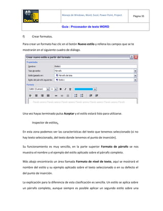 Manejo de Windows, Word, Excel, Power Point, Project. Página 35
Guía : Procesador de texto WORD
f) Crear formatos.
Para crear un formato haz clic en el botón Nuevo estilo y rellena los campos que se te
mostrarán en el siguiente cuadro de diálogo.
Una vez hayas terminado pulsa Aceptar y el estilo estará listo para utilizarse.
Inspector de estilos.
En esta zona podemos ver las características del texto que tenemos seleccionado (si no
hay texto seleccionado, del texto donde tenemos el punto de inserción).
Su funcionamiento es muy sencillo, en la parte superior Formato de párrafo se nos
muestra el nombre y el ejemplo del estilo aplicado sobre el párrafo completo.
Más abajo encontrarás un área llamada Formato de nivel de texto, aquí se mostrará el
nombre del estilo y su ejemplo aplicado sobre el texto seleccionado o en su defecto el
del punto de inserción.
La explicación para la diferencia de esta clasificación es sencilla. Un estilo se aplica sobre
un párrafo completo, aunque siempre es posible aplicar un segundo estilo sobre una
 