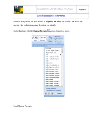 Manejo de Windows, Word, Excel, Power Point, Project. Página 36
Guía : Procesador de texto WORD
parte de ese párrafo. De este modo, el Inspector de estilo nos informa del estilo del
párrafo y del texto seleccionado dentro de ese párrafo.
Haciendo clic en el botón Mostrar formato vemos el siguiente panel.
Panel Mostrar Formato
 