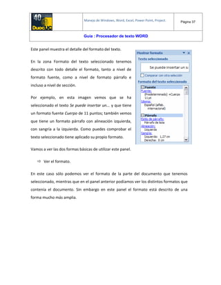 Manejo de Windows, Word, Excel, Power Point, Project. Página 37
Guía : Procesador de texto WORD
Este panel muestra el detalle del formato del texto.
En la zona Formato del texto seleccionado tenemos
descrito con todo detalle el formato, tanto a nivel de
formato fuente, como a nivel de formato párrafo e
incluso a nivel de sección.
Por ejemplo, en esta imagen vemos que se ha
seleccionado el texto Se puede insertar un... y que tiene
un formato fuente Cuerpo de 11 puntos; también vemos
que tiene un formato párrafo con alineación izquierda,
con sangría a la izquierda. Como puedes comprobar el
texto seleccionado tiene aplicado su propio formato.
Vamos a ver las dos formas básicas de utilizar este panel.
 Ver el formato.
En este caso sólo podemos ver el formato de la parte del documento que tenemos
seleccionado, mientras que en el panel anterior podíamos ver los distintos formatos que
contenía el documento. Sin embargo en este panel el formato está descrito de una
forma mucho más amplia.
 