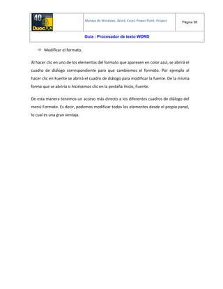 Manejo de Windows, Word, Excel, Power Point, Project. Página 38
Guía : Procesador de texto WORD
 Modificar el formato.
Al hacer clic en uno de los elementos del formato que aparecen en color azul, se abrirá el
cuadro de diálogo correspondiente para que cambiemos el formato. Por ejemplo al
hacer clic en Fuente se abrirá el cuadro de diálogo para modificar la fuente. De la misma
forma que se abriría si hiciésemos clic en la pestaña Inicio, Fuente.
De esta manera tenemos un acceso más directo a los diferentes cuadros de diálogo del
menú Formato. Es decir, podemos modificar todos los elementos desde el propio panel,
lo cual es una gran ventaja.
 