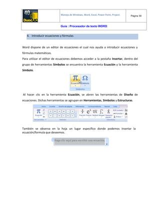 Manejo de Windows, Word, Excel, Power Point, Project. Página 39
Guía : Procesador de texto WORD
4. Introducir ecuaciones y fórmulas
Word dispone de un editor de ecuaciones el cual nos ayuda a introducir ecuaciones y
fórmulas matemáticas.
Para utilizar el editor de ecuaciones debemos acceder a la pestaña Insertar, dentro del
grupo de herramientas Símbolos se encuentra la herramienta Ecuación y la herramienta
Símbolo.
Al hacer clic en la herramienta Ecuación, se abren las herramientas de Diseño de
ecuaciones. Dichas herramientas se agrupan en Herramientas, Símbolos y Estructuras.
También se observa en la hoja un lugar específico donde podemos insertar la
ecuación/formula que deseemos.
 