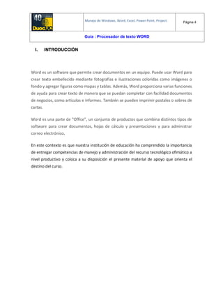 Manejo de Windows, Word, Excel, Power Point, Project. Página 4
Guía : Procesador de texto WORD
I. INTRODUCCIÓN
Word es un software que permite crear documentos en un equipo. Puede usar Word para
crear texto embellecido mediante fotografías e ilustraciones coloridas como imágenes o
fondo y agregar figuras como mapas y tablas. Además, Word proporciona varias funciones
de ayuda para crear texto de manera que se puedan completar con facilidad documentos
de negocios, como artículos e informes. También se pueden imprimir postales o sobres de
cartas.
Word es una parte de "Office", un conjunto de productos que combina distintos tipos de
software para crear documentos, hojas de cálculo y presentaciones y para administrar
correo electrónico.
En este contexto es que nuestra institución de educación ha comprendido la importancia
de entregar competencias de manejo y administración del recurso tecnológico ofimático a
nivel productivo y coloca a su disposición el presente material de apoyo que orienta el
destino del curso.
 