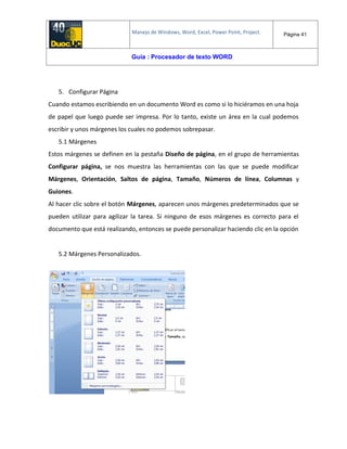 Manejo de Windows, Word, Excel, Power Point, Project. Página 41
Guía : Procesador de texto WORD
5. Configurar Página
Cuando estamos escribiendo en un documento Word es como si lo hiciéramos en una hoja
de papel que luego puede ser impresa. Por lo tanto, existe un área en la cual podemos
escribir y unos márgenes los cuales no podemos sobrepasar.
5.1 Márgenes
Estos márgenes se definen en la pestaña Diseño de página, en el grupo de herramientas
Configurar página, se nos muestra las herramientas con las que se puede modificar
Márgenes, Orientación, Saltos de página, Tamaño, Números de línea, Columnas y
Guiones.
Al hacer clic sobre el botón Márgenes, aparecen unos márgenes predeterminados que se
pueden utilizar para agilizar la tarea. Si ninguno de esos márgenes es correcto para el
documento que está realizando, entonces se puede personalizar haciendo clic en la opción
5.2 Márgenes Personalizados.
 