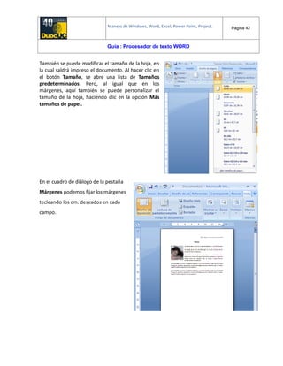 Manejo de Windows, Word, Excel, Power Point, Project. Página 42
Guía : Procesador de texto WORD
También se puede modificar el tamaño de la hoja, en
la cual saldrá impreso el documento. Al hacer clic en
el botón Tamaño, se abre una lista de Tamaños
predeterminados. Pero, al igual que en los
márgenes, aquí también se puede personalizar el
tamaño de la hoja, haciendo clic en la opción Más
tamaños de papel.
En el cuadro de diálogo de la pestaña
Márgenes podemos fijar los márgenes
tecleando los cm. deseados en cada
campo.
 