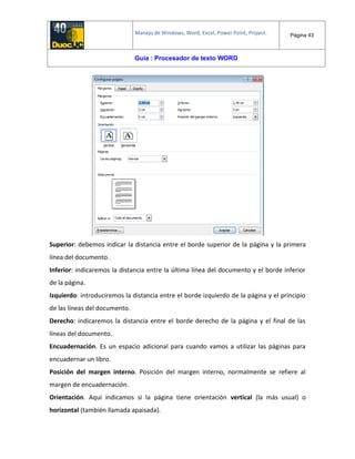 Manejo de Windows, Word, Excel, Power Point, Project. Página 43
Guía : Procesador de texto WORD
Superior: debemos indicar la distancia entre el borde superior de la página y la primera
línea del documento.
Inferior: indicaremos la distancia entre la última línea del documento y el borde inferior
de la página.
Izquierdo: introduciremos la distancia entre el borde izquierdo de la página y el principio
de las líneas del documento.
Derecho: indicaremos la distancia entre el borde derecho de la página y el final de las
líneas del documento.
Encuadernación. Es un espacio adicional para cuando vamos a utilizar las páginas para
encuadernar un libro.
Posición del margen interno. Posición del margen interno, normalmente se refiere al
margen de encuadernación.
Orientación. Aquí indicamos si la página tiene orientación vertical (la más usual) o
horizontal (también llamada apaisada).
 
