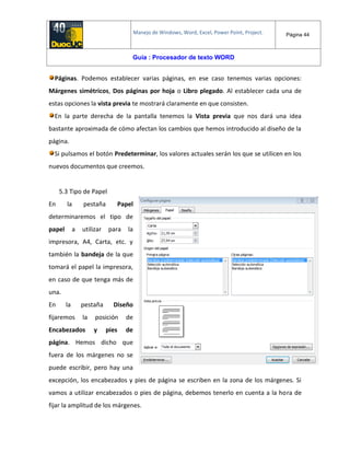 Manejo de Windows, Word, Excel, Power Point, Project. Página 44
Guía : Procesador de texto WORD
Páginas. Podemos establecer varias páginas, en ese caso tenemos varias opciones:
Márgenes simétricos, Dos páginas por hoja o Libro plegado. Al establecer cada una de
estas opciones la vista previa te mostrará claramente en que consisten.
En la parte derecha de la pantalla tenemos la Vista previa que nos dará una idea
bastante aproximada de cómo afectan los cambios que hemos introducido al diseño de la
página.
Si pulsamos el botón Predeterminar, los valores actuales serán los que se utilicen en los
nuevos documentos que creemos.
5.3 Tipo de Papel
En la pestaña Papel
determinaremos el tipo de
papel a utilizar para la
impresora, A4, Carta, etc. y
también la bandeja de la que
tomará el papel la impresora,
en caso de que tenga más de
una.
En la pestaña Diseño
fijaremos la posición de
Encabezados y pies de
página. Hemos dicho que
fuera de los márgenes no se
puede escribir, pero hay una
excepción, los encabezados y pies de página se escriben en la zona de los márgenes. Si
vamos a utilizar encabezados o pies de página, debemos tenerlo en cuenta a la hora de
fijar la amplitud de los márgenes.
 