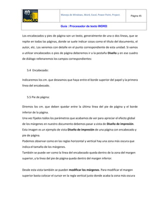 Manejo de Windows, Word, Excel, Power Point, Project. Página 45
Guía : Procesador de texto WORD
Los encabezados y pies de página son un texto, generalmente de una o dos líneas, que se
repite en todas las páginas, donde se suele indicar cosas como el título del documento, el
autor, etc. Los veremos con detalle en el punto correspondiente de esta unidad. Si vamos
a utilizar encabezados o pies de página deberemos ir a la pestaña Diseño y en ese cuadro
de diálogo rellenaremos los campos correspondientes:
5.4 Encabezado:
Indicaremos los cm. que deseamos que haya entre el borde superior del papel y la primera
línea del encabezado.
5.5 Pie de página:
Diremos los cm. que deben quedar entre la última línea del pie de página y el borde
inferior de la página.
Una vez fijados todos los parámetros que acabamos de ver para apreciar el efecto global
de los márgenes en nuestro documento debemos pasar a vista de Diseño de impresión.
Esta imagen es un ejemplo de vista Diseño de impresión de una página con encabezado y
pie de página.
Podemos observar como en las reglas horizontal y vertical hay una zona más oscura que
indica el tamaño de los márgenes.
También se puede ver como la línea del encabezado queda dentro de la zona del margen
superior, y la línea del pie de página queda dentro del margen inferior.
Desde esta vista también se pueden modificar los márgenes. Para modificar el margen
superior basta colocar el cursor en la regla vertical justo donde acaba la zona más oscura
 