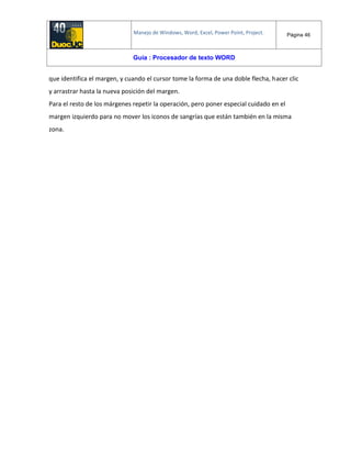Manejo de Windows, Word, Excel, Power Point, Project. Página 46
Guía : Procesador de texto WORD
que identifica el margen, y cuando el cursor tome la forma de una doble flecha, hacer clic
y arrastrar hasta la nueva posición del margen.
Para el resto de los márgenes repetir la operación, pero poner especial cuidado en el
margen izquierdo para no mover los iconos de sangrías que están también en la misma
zona.
 