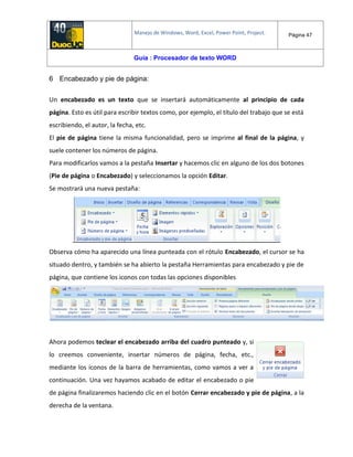 Manejo de Windows, Word, Excel, Power Point, Project. Página 47
Guía : Procesador de texto WORD
6 Encabezado y pie de página:
Un encabezado es un texto que se insertará automáticamente al principio de cada
página. Esto es útil para escribir textos como, por ejemplo, el título del trabajo que se está
escribiendo, el autor, la fecha, etc.
El pie de página tiene la misma funcionalidad, pero se imprime al final de la página, y
suele contener los números de página.
Para modificarlos vamos a la pestaña Insertar y hacemos clic en alguno de los dos botones
(Pie de página o Encabezado) y seleccionamos la opción Editar.
Se mostrará una nueva pestaña:
Observa cómo ha aparecido una línea punteada con el rótulo Encabezado, el cursor se ha
situado dentro, y también se ha abierto la pestaña Herramientas para encabezado y pie de
página, que contiene los iconos con todas las opciones disponibles
Ahora podemos teclear el encabezado arriba del cuadro punteado y, si
lo creemos conveniente, insertar números de página, fecha, etc.,
mediante los iconos de la barra de herramientas, como vamos a ver a
continuación. Una vez hayamos acabado de editar el encabezado o pie
de página finalizaremos haciendo clic en el botón Cerrar encabezado y pie de página, a la
derecha de la ventana.
 
