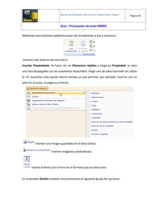 Manejo de Windows, Word, Excel, Power Point, Project. Página 48
Guía : Procesador de texto WORD
Mediante estos botones podemos pasar del encabezado al pie y viceversa.
Veamos más botones de esta barra.
Insertar Propiedades. Al hacer clic en Elementos rápidos y luego en Propiedad, se abre
una lista despegable con los autotextos disponibles. Elegir uno de ellos haciendo clic sobre
él. En ocasiones esta opción ahorra tiempo ya que permite, por ejemplo, insertar con un
sólo clic el autor, la página y la fecha.
Insertar una imagen guardada en el disco (foto).
Insertar imágenes prediseñadas.
Inserta la fecha y/o la hora en el formato que se seleccione.
En la pestaña Diseño también encontraremos el siguiente grupo de opciones:
 