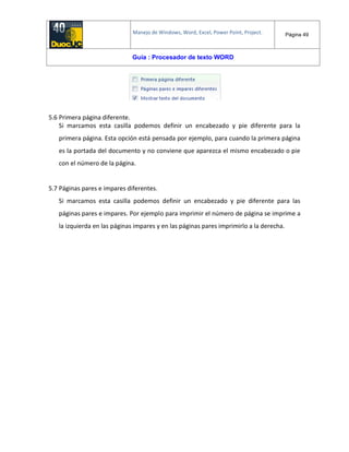 Manejo de Windows, Word, Excel, Power Point, Project. Página 49
Guía : Procesador de texto WORD
5.6 Primera página diferente.
Si marcamos esta casilla podemos definir un encabezado y pie diferente para la
primera página. Esta opción está pensada por ejemplo, para cuando la primera página
es la portada del documento y no conviene que aparezca el mismo encabezado o pie
con el número de la página.
5.7 Páginas pares e impares diferentes.
Si marcamos esta casilla podemos definir un encabezado y pie diferente para las
páginas pares e impares. Por ejemplo para imprimir el número de página se imprime a
la izquierda en las páginas impares y en las páginas pares imprimirlo a la derecha.
 