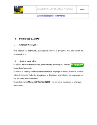Manejo de Windows, Word, Excel, Power Point, Project. Página 5
Guía : Procesador de texto WORD
II. FUNCIONES BÁSICAS
1. Arrancar Word 2007
Para trabajar con Word 2007 es necesario arrancar el programa. Para ello existen dos
formas prácticas.
1.1. Desde el menú Inicio
Se accede desde el botón situado, normalmente, en la esquina inferior
izquierda de la pantalla.
Al colocar el cursor y hacer clic sobre el botón se despliega un menú, al colocar el cursor
sobre el elemento Todos los programas; se desplegará una lista con los programas que
hay instalados en tu ordenador.
Busca el elemento Microsoft Office Word 2007 y haz clic sobre él para que se arranque.
Menú Inicio.
 