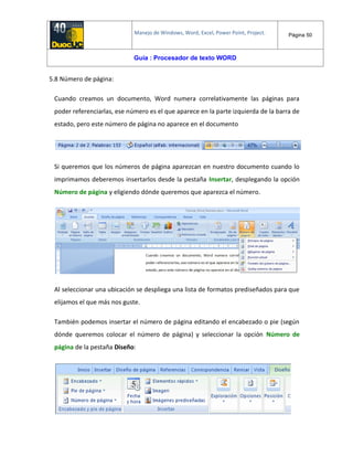 Manejo de Windows, Word, Excel, Power Point, Project. Página 50
Guía : Procesador de texto WORD
5.8 Número de página:
Cuando creamos un documento, Word numera correlativamente las páginas para
poder referenciarlas, ese número es el que aparece en la parte izquierda de la barra de
estado, pero este número de página no aparece en el documento
Si queremos que los números de página aparezcan en nuestro documento cuando lo
imprimamos deberemos insertarlos desde la pestaña Insertar, desplegando la opción
Número de página y eligiendo dónde queremos que aparezca el número.
Al seleccionar una ubicación se despliega una lista de formatos prediseñados para que
elijamos el que más nos guste.
También podemos insertar el número de página editando el encabezado o pie (según
dónde queremos colocar el número de página) y seleccionar la opción Número de
página de la pestaña Diseño:
 