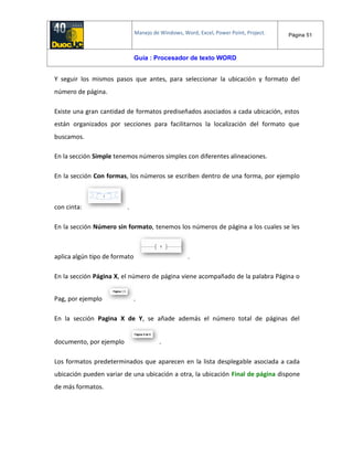 Manejo de Windows, Word, Excel, Power Point, Project. Página 51
Guía : Procesador de texto WORD
Y seguir los mismos pasos que antes, para seleccionar la ubicación y formato del
número de página.
Existe una gran cantidad de formatos prediseñados asociados a cada ubicación, estos
están organizados por secciones para facilitarnos la localización del formato que
buscamos.
En la sección Simple tenemos números simples con diferentes alineaciones.
En la sección Con formas, los números se escriben dentro de una forma, por ejemplo
con cinta: .
En la sección Número sin formato, tenemos los números de página a los cuales se les
aplica algún tipo de formato .
En la sección Página X, el número de página viene acompañado de la palabra Página o
Pag, por ejemplo .
En la sección Pagina X de Y, se añade además el número total de páginas del
documento, por ejemplo .
Los formatos predeterminados que aparecen en la lista desplegable asociada a cada
ubicación pueden variar de una ubicación a otra, la ubicación Final de página dispone
de más formatos.
 