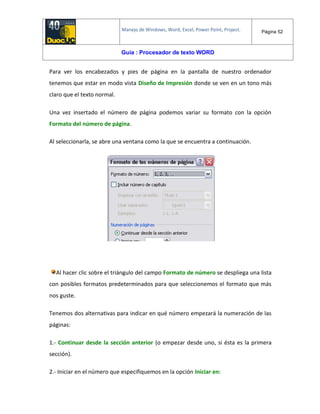 Manejo de Windows, Word, Excel, Power Point, Project. Página 52
Guía : Procesador de texto WORD
Para ver los encabezados y pies de página en la pantalla de nuestro ordenador
tenemos que estar en modo vista Diseño de Impresión donde se ven en un tono más
claro que el texto normal.
Una vez insertado el número de página podemos variar su formato con la opción
Formato del número de página.
Al seleccionarla, se abre una ventana como la que se encuentra a continuación.
Al hacer clic sobre el triángulo del campo Formato de número se despliega una lista
con posibles formatos predeterminados para que seleccionemos el formato que más
nos guste.
Tenemos dos alternativas para indicar en qué número empezará la numeración de las
páginas:
1.- Continuar desde la sección anterior (o empezar desde uno, si ésta es la primera
sección).
2.- Iniciar en el número que especifiquemos en la opción Iniciar en:
 