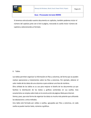 Manejo de Windows, Word, Excel, Power Point, Project. Página 53
Guía : Procesador de texto WORD
Si tenemos estructurado nuestro documento en capítulos, también podemos incluir el
número del capítulo junto con el de la página, marcando la casilla Incluir número de
capítulo y seleccionando un formato.
6 Tablas
Las tablas permiten organizar la información en filas y columnas, de forma que se pueden
realizar operaciones y tratamientos sobre las filas y columnas. Por ejemplo, obtener el
valor medio de los datos de una columna o para ordenar una lista de nombres.
Otra utilidad de las tablas es su uso para mejorar el diseño de los documentos ya que
facilitan la distribución de los textos y gráficos contenidos en sus casillas. Esta
característica se emplea sobre todo en la construcción de páginas Web para Internet.
Vemos, pues, que esta forma de organizar los datos es mucho más potente que utilizando
las tabulaciones u otros métodos.
Una tabla está formada por celdas o casillas, agrupadas por filas y columnas, en cada
casilla se puede insertar texto, números o gráficos.
 